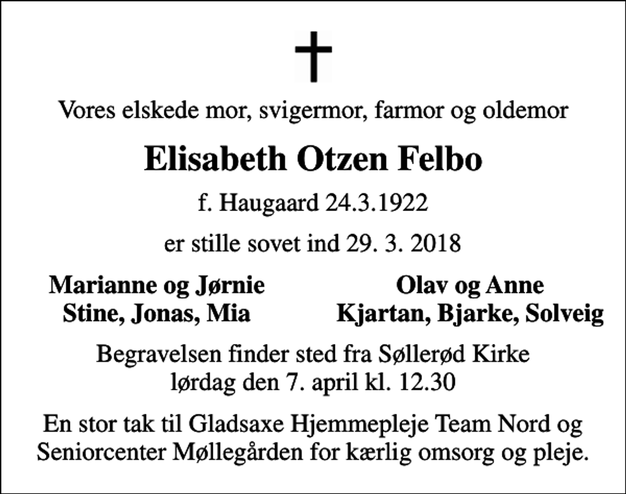 <p>Vores elskede mor, svigermor, farmor og oldemor<br />Elisabeth Otzen Felbo<br />f. Haugaard 24.3.1922<br />er stille sovet ind 29. 3. 2018<br />Marianne og Jørnie<br />Olav og Anne<br />Stine, Jonas, Mia<br />Kjartan, Bjarke, Solveig<br />Begravelsen finder sted fra Søllerød Kirke lørdag den 7. april kl. 12.30<br />En stor tak til Gladsaxe Hjemmepleje Team Nord og Seniorcenter Møllegården for kærlig omsorg og pleje.</p>