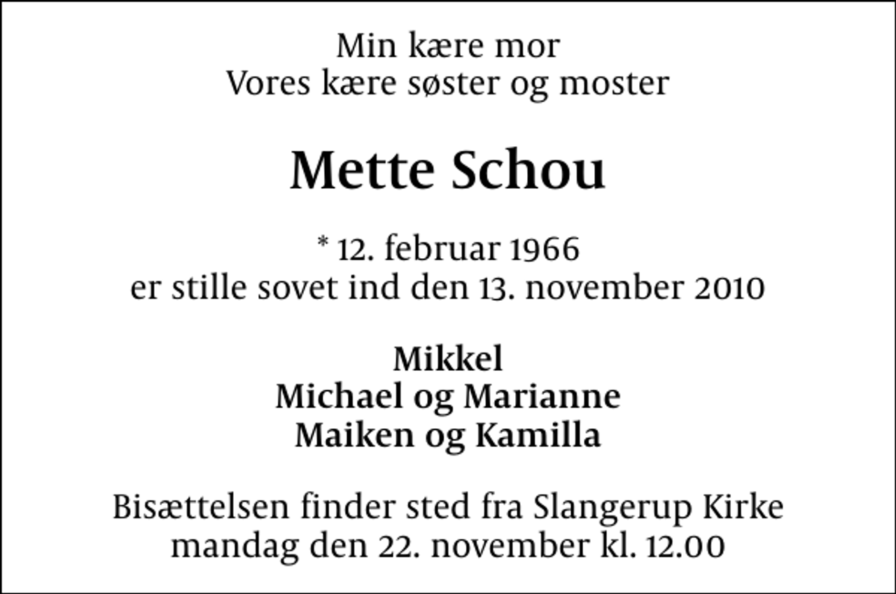 <p>Min kære mor Vores kære søster og moster<br />Mette Schou<br />* 12. februar 1966 er stille sovet ind den 13. november 2010<br />Mikkel Michael og Marianne Maiken og Kamilla<br />Bisættelsen finder sted fra Slangerup Kirke mandag den 22. november kl. 12.00</p>