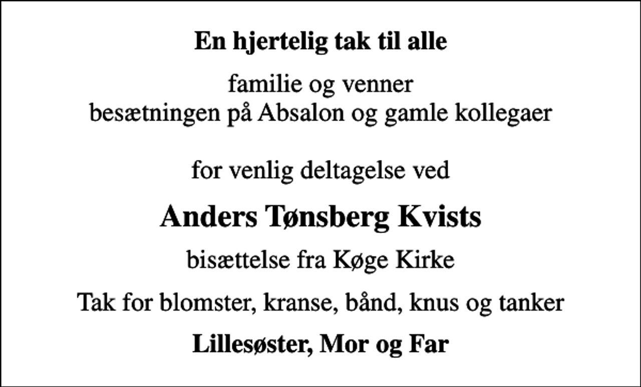 <p>En hjertelig tak til alle<br />familie og venner besætningen på Absalon og gamle kollegaer for venlig deltagelse ved<br />Anders Tønsberg Kvists<br />bisættelse fra Køge Kirke<br />Tak for blomster, kranse, bånd, knus og tanker<br />Lillesøster, Mor og Far</p>