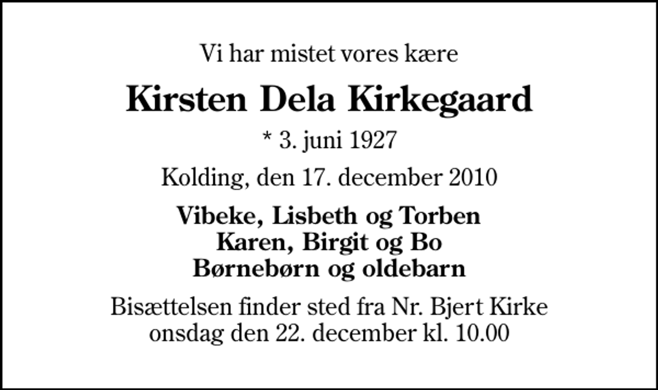 <p>Vi har mistet vores kære<br />Kirsten Dela Kirkegaard<br />* 3. juni 1927<br />Kolding, den 17. december 2010<br />Vibeke, Lisbeth og Torben Karen, Birgit og Bo Børnebørn og oldebarn<br />Bisættelsen finder sted fra Nr. Bjert Kirke onsdag den 22. december kl. 10.00</p>