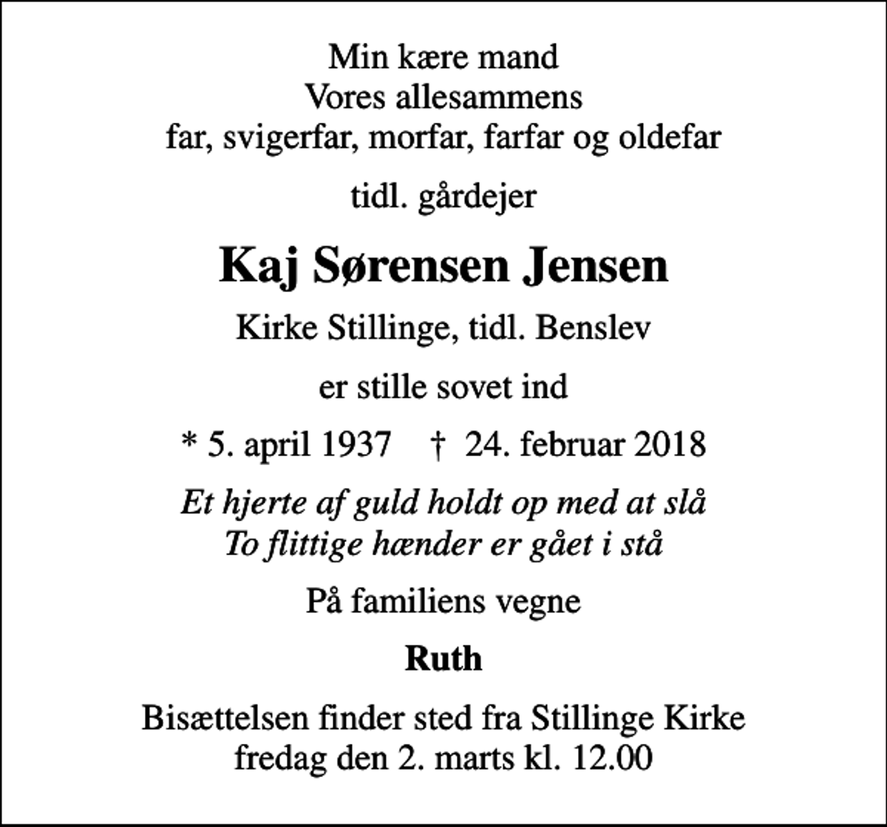 <p>Min kære mand Vores allesammens far, svigerfar, morfar, farfar og oldefar<br />tidl. gårdejer<br />Kaj Sørensen Jensen<br />Kirke Stillinge, tidl. Benslev<br />er stille sovet ind<br />* 5. april 1937 ✝ 24. februar 2018<br />Et hjerte af guld holdt op med at slå To flittige hænder er gået i stå<br />På familiens vegne<br />Ruth<br />Bisættelsen finder sted fra Stillinge Kirke fredag den 2. marts kl. 12.00</p>