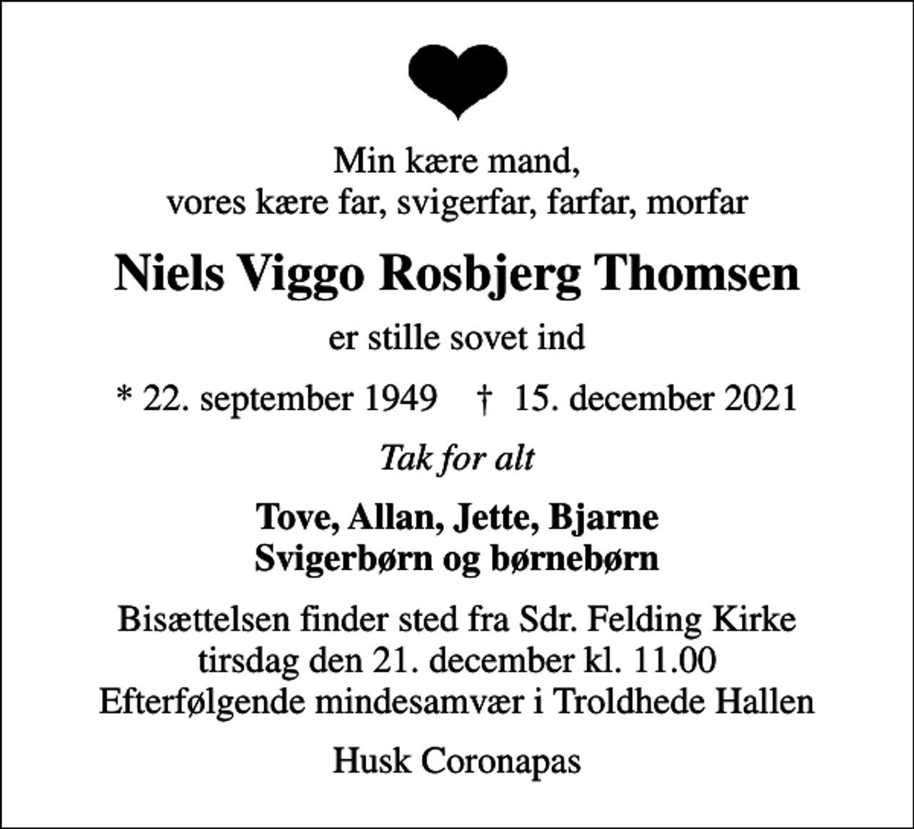 <p>Min kære mand, vores kære far, svigerfar, farfar, morfar<br />Niels Viggo Rosbjerg Thomsen<br />er stille sovet ind<br />* 22. september 1949 ✝ 15. december 2021<br />Tak for alt<br />Tove, Allan, Jette, Bjarne Svigerbørn og børnebørn<br />Bisættelsen finder sted fra Sdr. Felding Kirke tirsdag den 21. december kl. 11.00 Efterfølgende mindesamvær i Troldhede Hallen<br />Husk Coronapas</p>