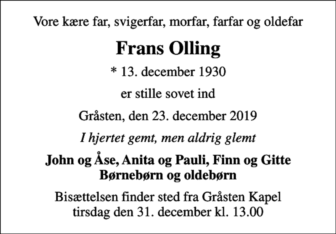 <p>Vore kære far, svigerfar, morfar, farfar og oldefar<br />Frans Olling<br />* 13. december 1930<br />er stille sovet ind<br />Gråsten, den 23. december 2019<br />I hjertet gemt, men aldrig glemt<br />John og Åse, Anita og Pauli, Finn og Gitte Børnebørn og oldebørn<br />Bisættelsen finder sted fra Gråsten Kapel tirsdag den 31. december kl. 13.00</p>