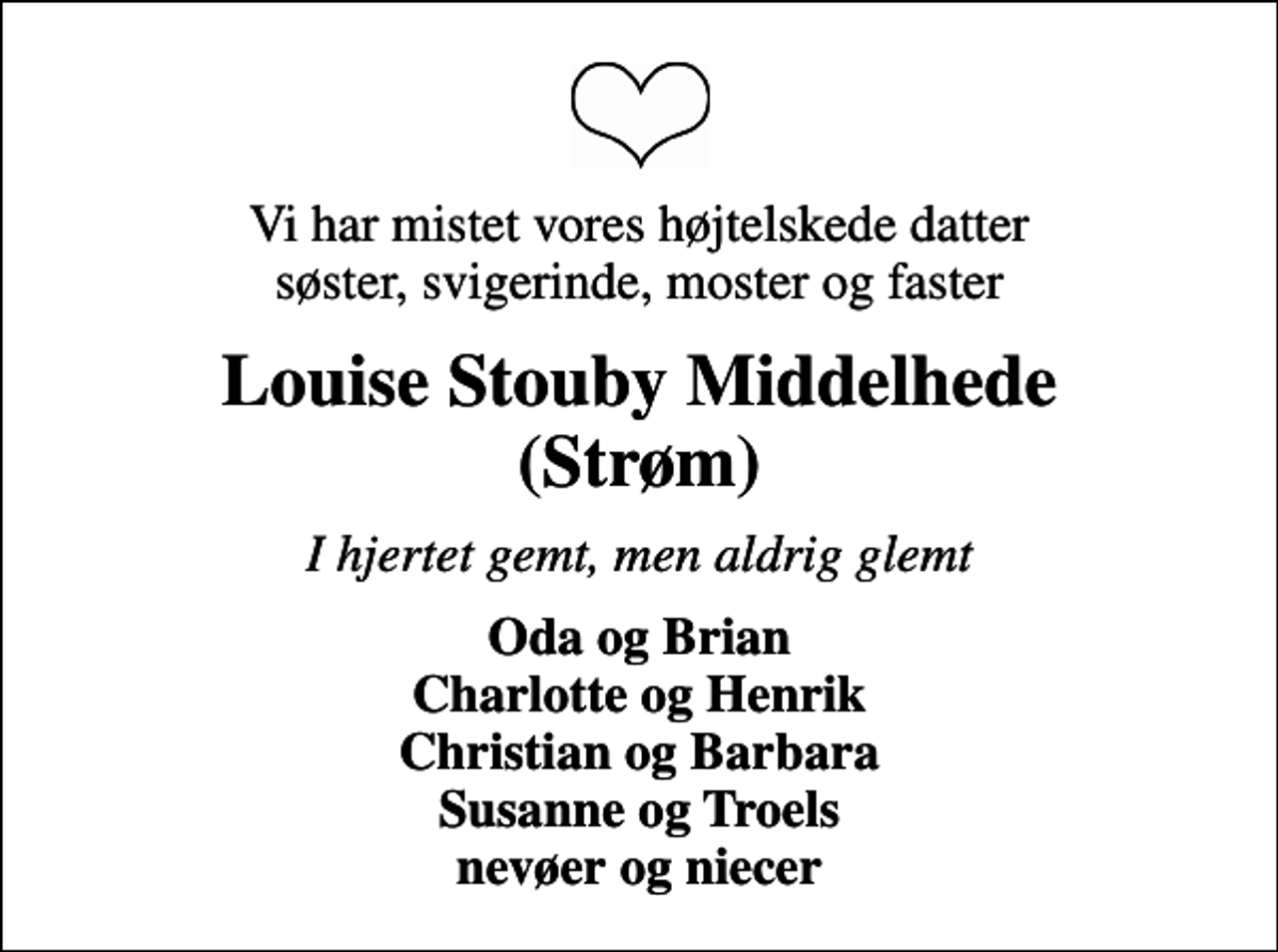 <p>Vi har mistet vores højtelskede datter søster, svigerinde, moster og faster<br />Louise Stouby Middelhede (Strøm)<br />I hjertet gemt, men aldrig glemt<br />Oda og Brian Charlotte og Henrik Christian og Barbara Susanne og Troels nevøer og niecer</p>
