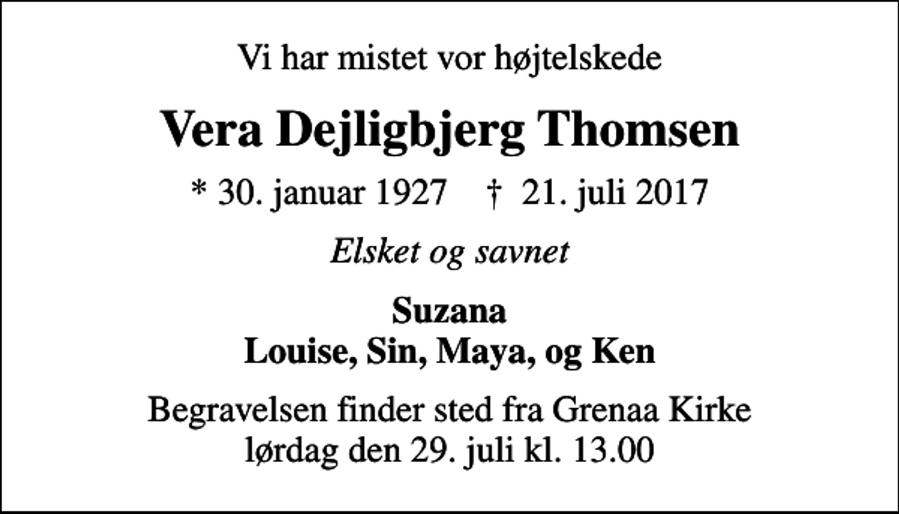 <p>Vi har mistet vor højtelskede<br />Vera Dejligbjerg Thomsen<br />* 30. januar 1927 ✝ 21. juli 2017<br />Elsket og savnet<br />Suzana Louise, Sin, Maya, og Ken<br />Begravelsen finder sted fra Grenaa Kirke lørdag den 29. juli kl. 13.00</p>