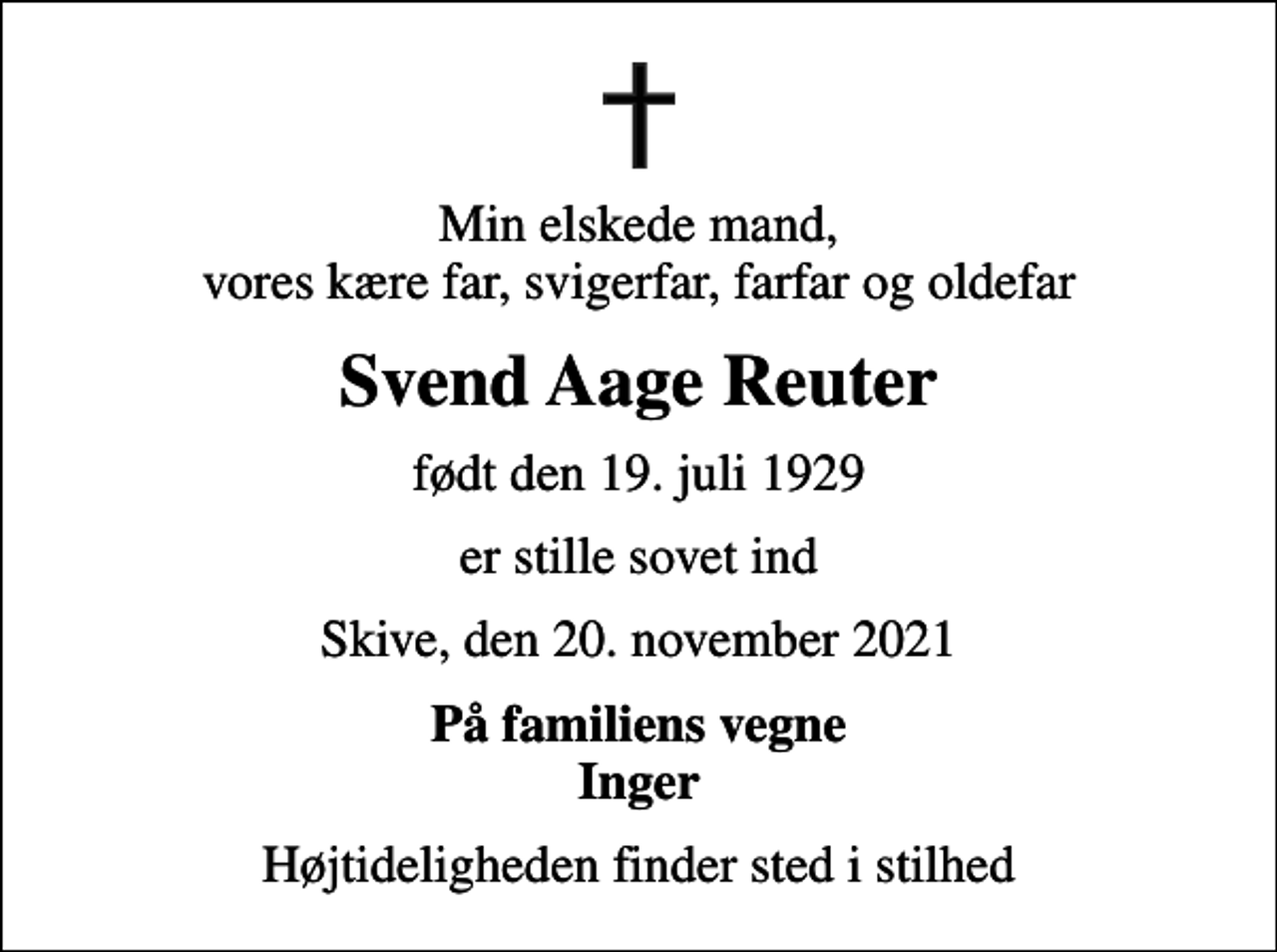 <p>Min elskede mand, vores kære far, svigerfar, farfar og oldefar<br />Svend Aage Reuter<br />født den 19. juli 1929<br />er stille sovet ind<br />Skive, den 20. november 2021<br />På familiens vegne Inger<br />Højtideligheden finder sted i stilhed</p>