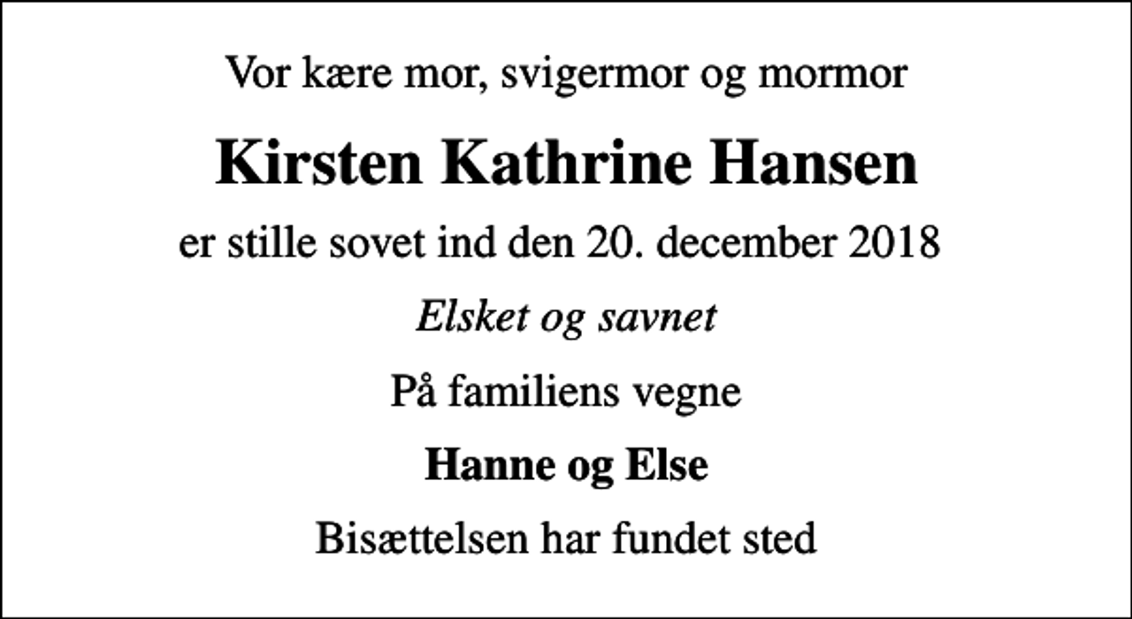 <p>Vor kære mor, svigermor og mormor<br />Kirsten Kathrine Hansen<br />er stille sovet ind den 20. december 2018<br />Elsket og savnet<br />På familiens vegne<br />Hanne og Else<br />Bisættelsen har fundet sted</p>