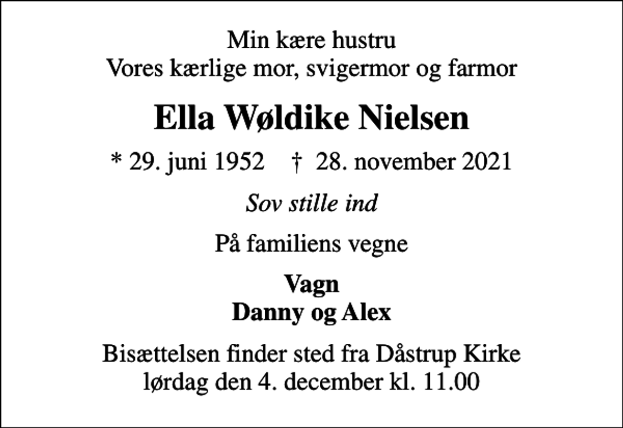 <p>Min kære hustru Vores kærlige mor, svigermor og farmor<br />Ella Wøldike Nielsen<br />* 29. juni 1952 ✝ 28. november 2021<br />Sov stille ind<br />På familiens vegne<br />Vagn Danny og Alex<br />Bisættelsen finder sted fra Dåstrup Kirke lørdag den 4. december kl. 11.00</p>