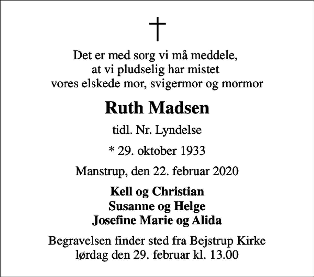 <p>Det er med sorg vi må meddele, at vi pludselig har mistet vores elskede mor, svigermor og mormor<br />Ruth Madsen<br />tidl. Nr. Lyndelse<br />* 29. oktober 1933<br />Manstrup, den 22. februar 2020<br />Kell og Christian Susanne og Helge Josefine Marie og Alida<br />Begravelsen finder sted fra Bejstrup Kirke lørdag den 29. februar kl. 13.00</p>