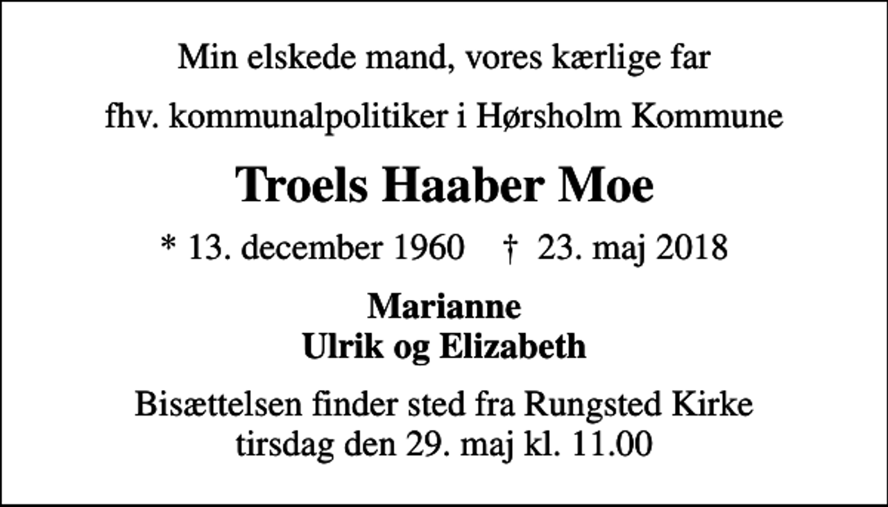 <p>Min elskede mand, vores kærlige far<br />fhv. kommunalpolitiker i Hørsholm Kommune<br />Troels Haaber Moe<br />* 13. december 1960 ✝ 23. maj 2018<br />Marianne Ulrik og Elizabeth<br />Bisættelsen finder sted fra Rungsted Kirke tirsdag den 29. maj kl. 11.00</p>