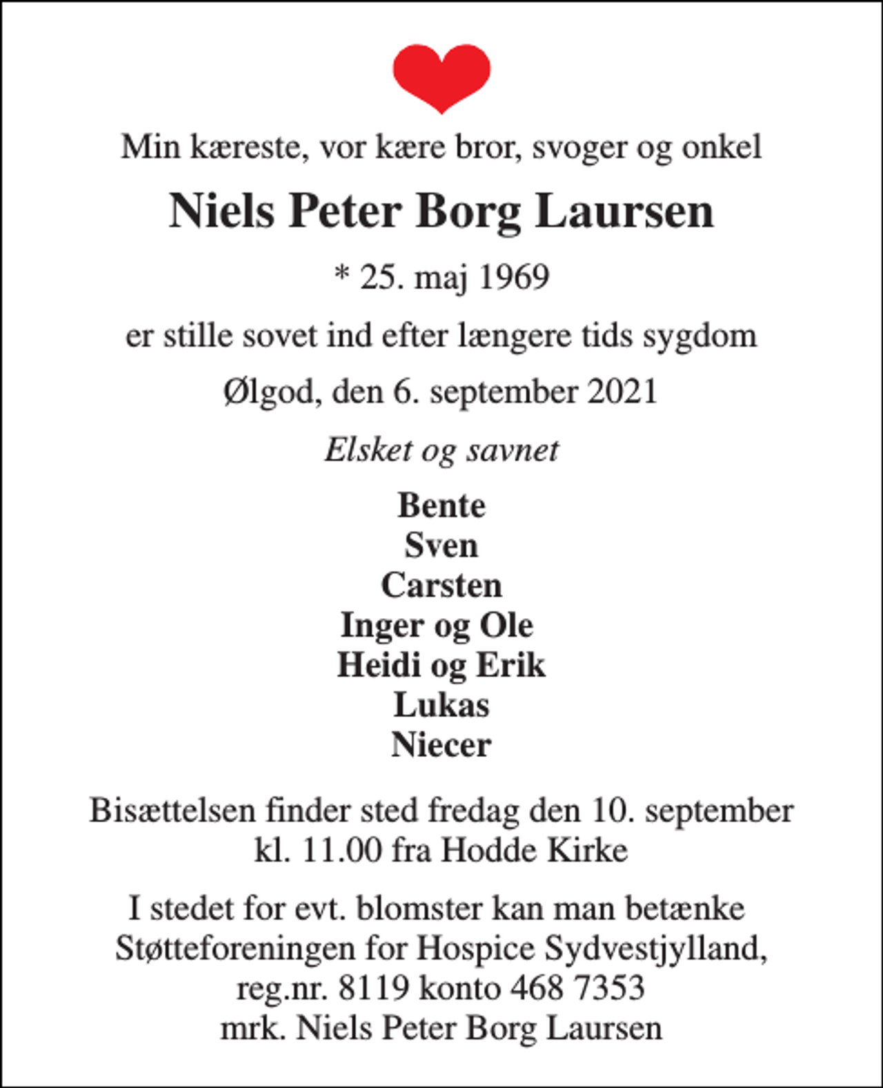 <p>Min kæreste, vor kære bror, svoger og onkel<br />Niels Peter Borg Laursen<br />*​ 25. maj 1969<br />er stille sovet ind efter længere tids sygdom<br />Ølgod, den 6. september 2021<br />Elsket og savnet<br />Bente Sven Carsten Inger og Ole Heidi og Erik Lukas Niecer<br />Bisættelsen​ finder sted fredag den 10. september​ kl. 11.00 fra Hodde Kirke<br />I stedet for evt. blomster kan man betænke Støtteforeningen for Hospice Sydvestjylland, reg.nr. 8119 konto 468 7353 mrk. Niels Peter Borg Laursen</p>