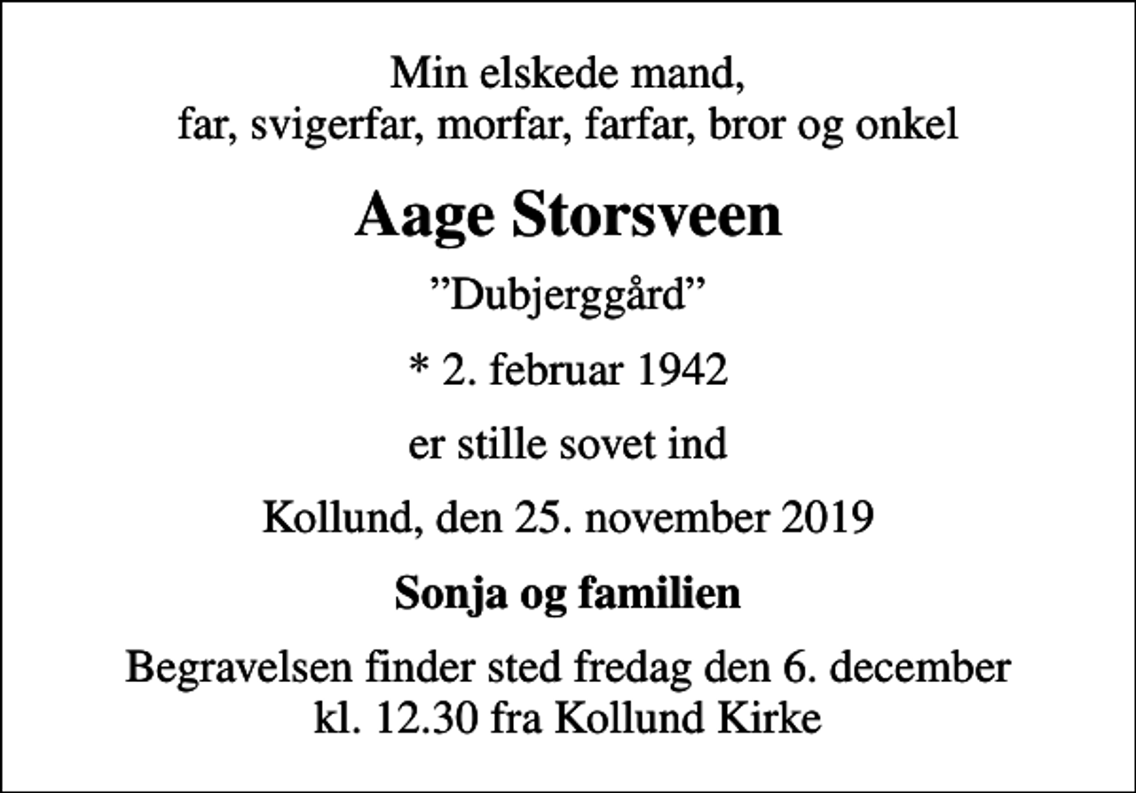 <p>Min elskede mand, far, svigerfar, morfar, farfar, bror og onkel<br />Aage Storsveen<br />Dubjerggård<br />* 2. februar 1942<br />er stille sovet ind<br />Kollund, den 25. november 2019<br />Sonja og familien<br />Begravelsen finder sted fredag den 6. december kl. 12.30 fra Kollund Kirke</p>