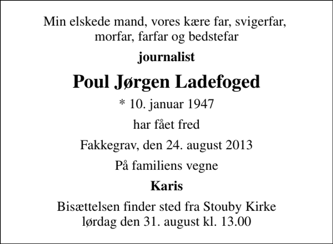 <p>Min elskede mand, vores kære far, svigerfar, morfar, farfar og bedstefar<br />journalist<br />Poul Jørgen Ladefoged<br />* 10. januar 1947<br />har fået fred<br />Fakkegrav, den 24. august 2013<br />På familiens vegne<br />Karis<br />Bisættelsen finder sted fra Stouby Kirke lørdag den 31. august kl. 13.00</p>