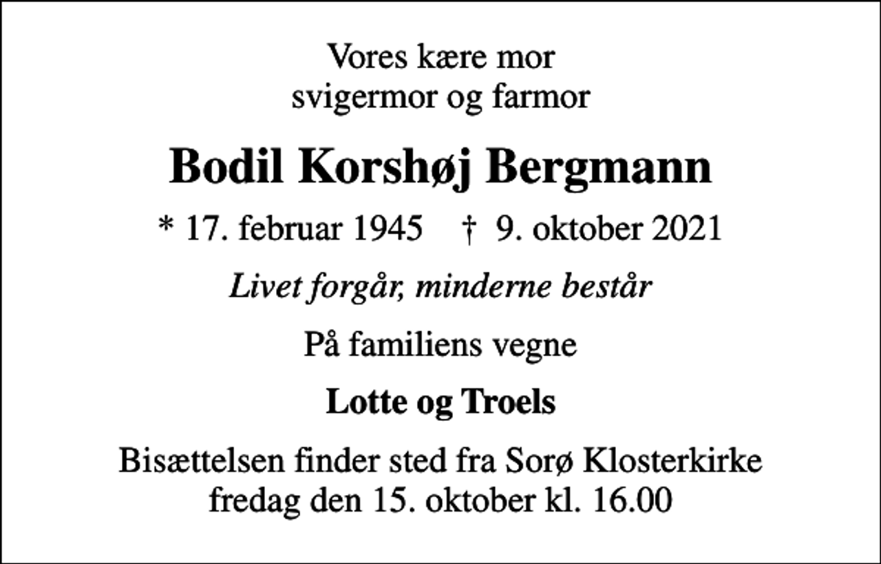 <p>Vores kære mor svigermor og farmor<br />Bodil Korshøj Bergmann<br />* 17. februar 1945 ✝ 9. oktober 2021<br />Livet forgår, minderne består<br />På familiens vegne<br />Lotte og Troels<br />Bisættelsen finder sted fra Sorø Klosterkirke fredag den 15. oktober kl. 16.00</p>