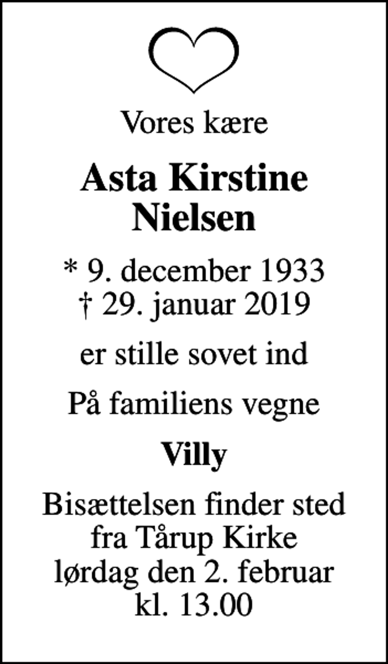 <p>Vores kære<br />Asta Kirstine Nielsen<br />* 9. december 1933<br />✝ 29. januar 2019<br />er stille sovet ind<br />På familiens vegne<br />Villy<br />Bisættelsen finder sted fra Tårup Kirke lørdag den 2. februar kl. 13.00</p>