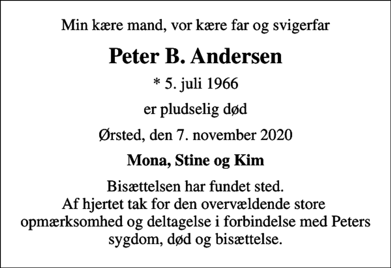 <p>Min kære mand, vor kære far og svigerfar<br />Peter B. Andersen<br />* 5. juli 1966<br />er pludselig død<br />Ørsted, den 7. november 2020<br />Mona, Stine og Kim<br />Bisættelsen har fundet sted. Af hjertet tak for den overvældende store opmærksomhed og deltagelse i forbindelse med Peters sygdom, død og bisættelse.</p>