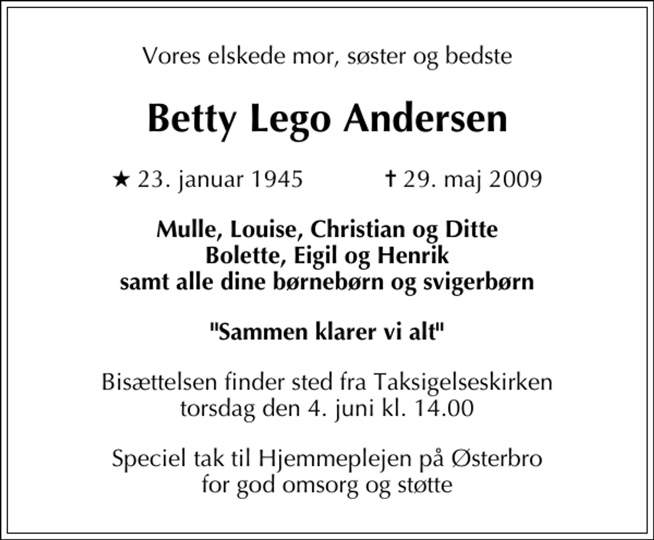 <p>Vores elskede mor, søster og bedste<br />Betty Lego Andersen<br />* 23. januar 1945 ✝ 29. maj 2009<br />Mulle, Louise, Christian og Ditte Bolette, Eigil og Henrik samt alle dine børnebørn og svigerbørn<br />"Sammen klarer vi alt"<br />Bisættelsen finder sted fra Taksigelseskirken torsdag den 4. juni kl. 14.00<br />Speciel tak til Hjemmeplejen på Østerbro for god omsorg og støtte</p>