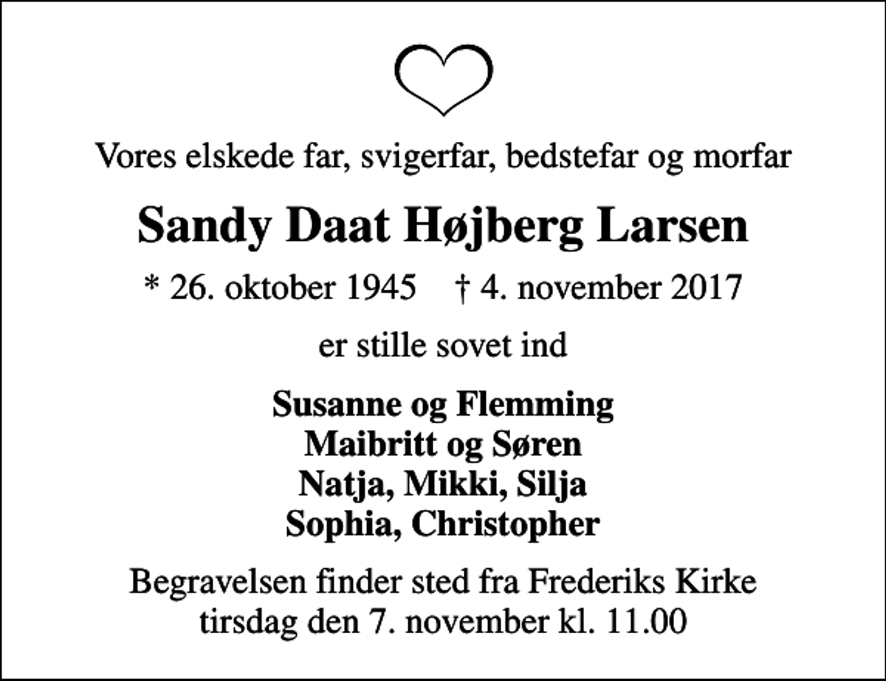 <p>Vores elskede far, svigerfar, bedstefar og morfar<br />Sandy Daat Højberg Larsen<br />* 26. oktober 1945 ✝ 4. november 2017<br />er stille sovet ind<br />Susanne og Flemming Maibritt og Søren Natja, Mikki, Silja Sophia, Christopher<br />Begravelsen finder sted fra Frederiks Kirke tirsdag den 7. november kl. 11.00</p>