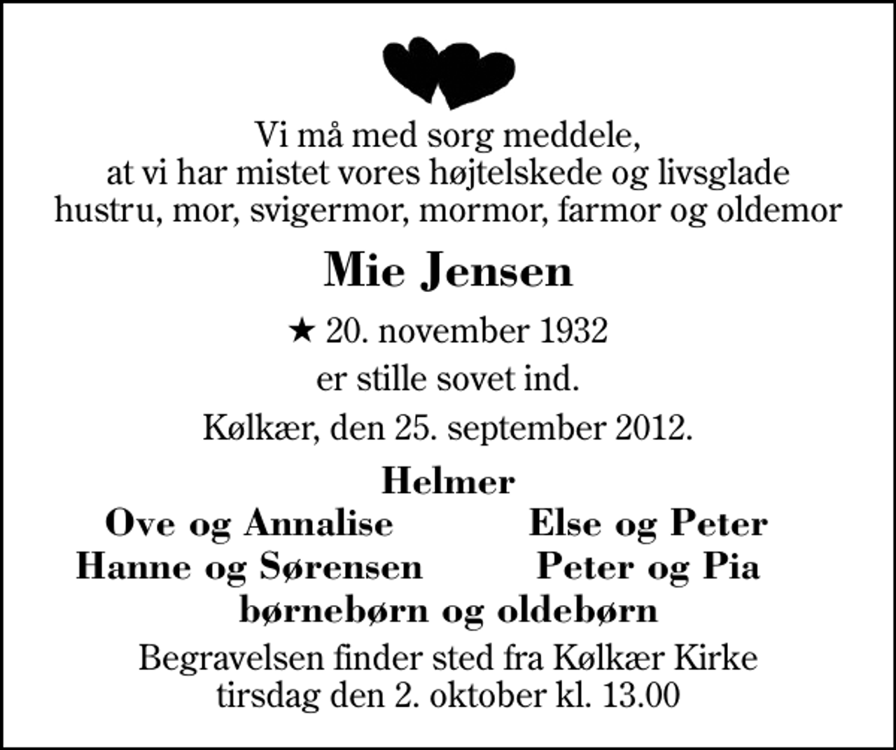 <p>Vi må med sorg meddele, at vi har mistet vores højtelskede og livsglade hustru, mor, svigermor, mormor, farmor og oldemor<br />Mie Jensen<br />* 20. november 1932<br />er stille sovet ind.<br />Kølkær, den 25. september 2012.<br />Helmer<br />Ove og Annalise<br />Else og Peter<br />Hanne og Sørensen<br />Peter og Pia<br />Begravelsen finder sted fra Kølkær Kirke tirsdag den 2. oktober kl. 13.00</p>