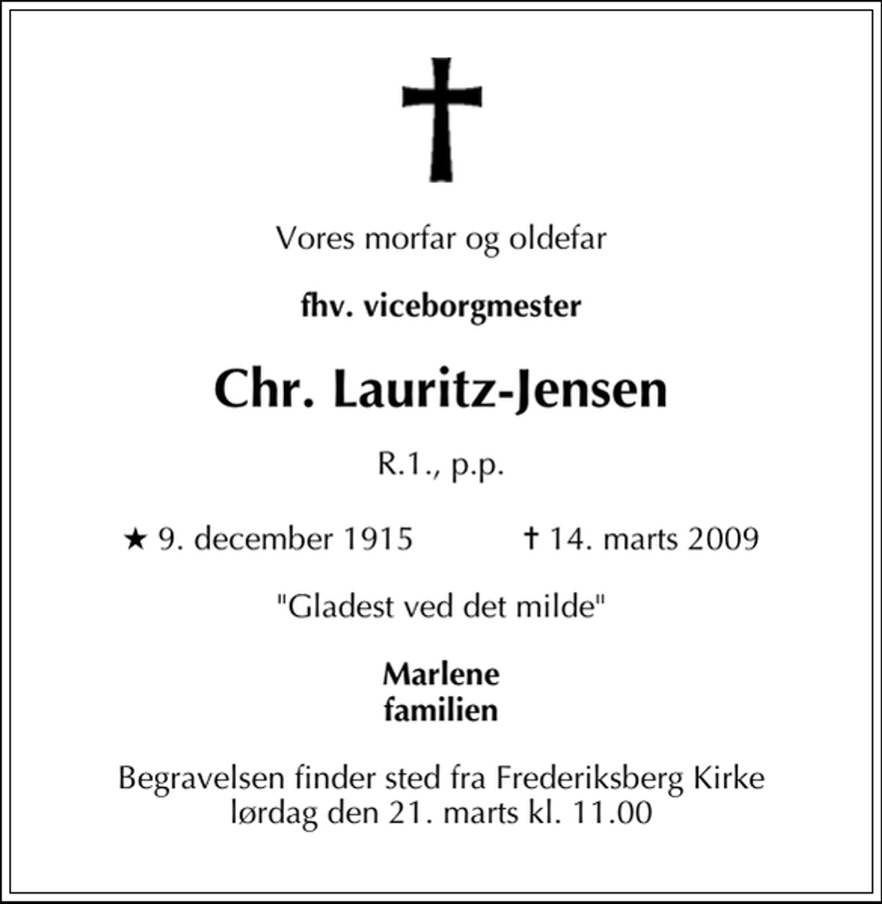 <p>Vores morfar og oldefar<br />fhv. viceborgmester<br />Chr. Lauritz-Jensen<br />R.1, p.p.<br />* 9. december 1915 ✝ 14. marts 2009<br />"Gladest ved det milde"<br />Marlene familien<br />Begravelsen finder sted fra Frederiksberg Kirke lørdag den 21. marts kl. 11.00</p>