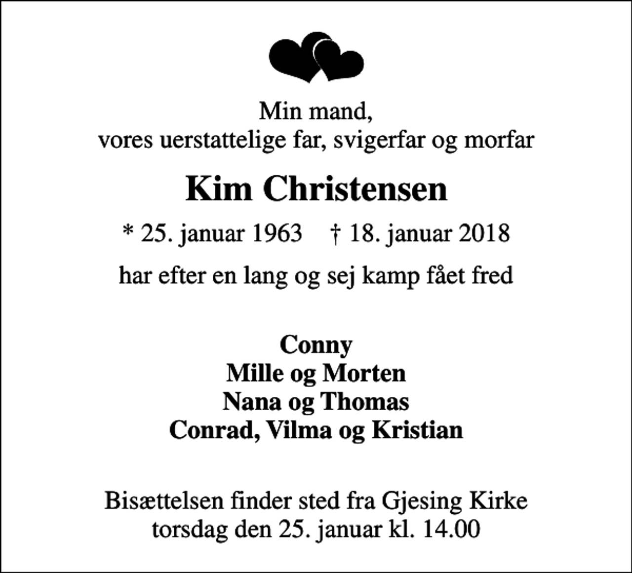 <p>Min mand, vores uerstattelige far, svigerfar og morfar<br />Kim Christensen<br />* 25. januar 1963 ✝ 18. januar 2018<br />har efter en lang og sej kamp fået fred<br />Conny Mille og Morten Nana og Thomas Conrad, Vilma og Kristian<br />Bisættelsen finder sted fra Gjesing Kirke torsdag den 25. januar kl. 14.00</p>