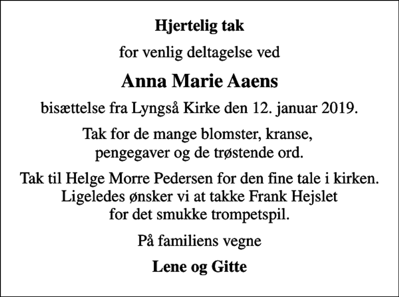 <p>Hjertelig tak<br />for venlig deltagelse ved<br />Anna Marie Aaens<br />bisættelse fra Lyngså Kirke den 12. januar 2019.<br />Tak for de mange blomster, kranse, pengegaver og de trøstende ord.<br />Tak til Helge Morre Pedersen for den fine tale i kirken. Ligeledes ønsker vi at takke Frank Hejslet for det smukke trompetspil.<br />På familiens vegne<br />Lene og Gitte</p>