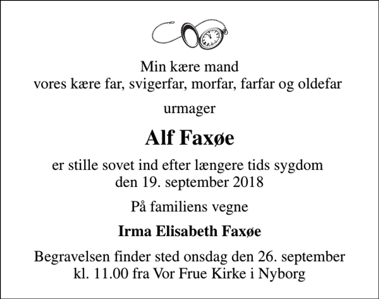 <p>Min kære mand vores kære far, svigerfar, morfar, farfar og oldefar<br />urmager<br />Alf Faxøe<br />er stille sovet ind efter længere tids sygdom den 19. september 2018<br />På familiens vegne<br />Irma Elisabeth Faxøe<br />Begravelsen finder sted onsdag den 26. september kl. 11.00 fra Vor Frue Kirke i Nyborg</p>