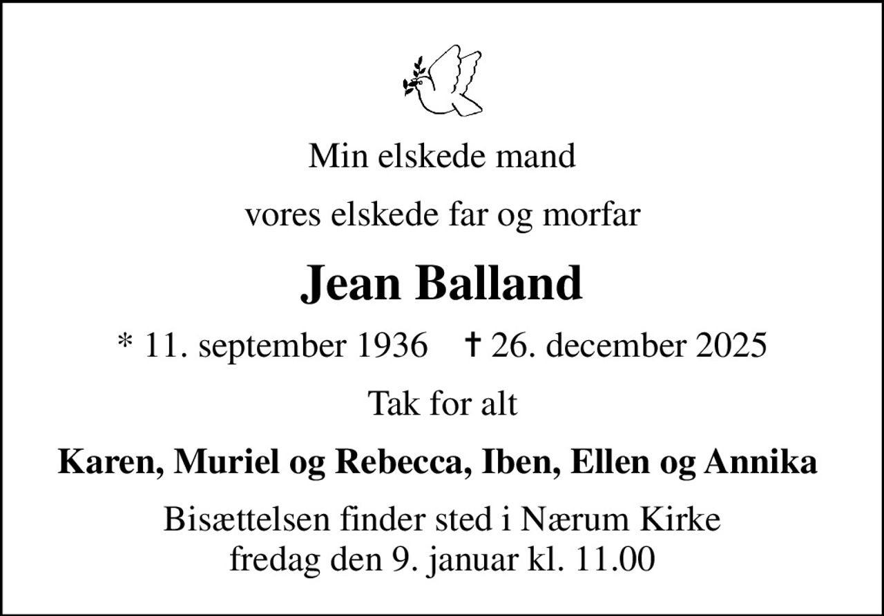 Min elskede mand
vores elskede far og morfar
Jean Balland
* 11. september 1936    ✝ 26. december 2025
Tak for alt
Karen, Muriel og Rebecca, Iben, Ellen og Annika 
Bisættelsen finder sted i Nærum Kirke  fredag den 9. januar kl. 11.00