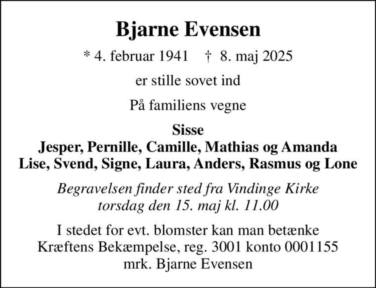 Bjarne Evensen
* 4. februar 1941    ✝ 8. maj 2025
er stille sovet ind
På familiens vegne
Sisse Jesper, Pernille, Camille, Mathias og Amanda Lise, Svend, Signe, Laura, Anders, Rasmus og Lone
Begravelsen finder sted fra Vindinge Kirke  torsdag den 15. maj kl. 11.00 
I stedet for evt. blomster kan man betænke
					Kræftens Bekæmpelse reg.3001konto0001155mrk. Bjarne
					Evensen