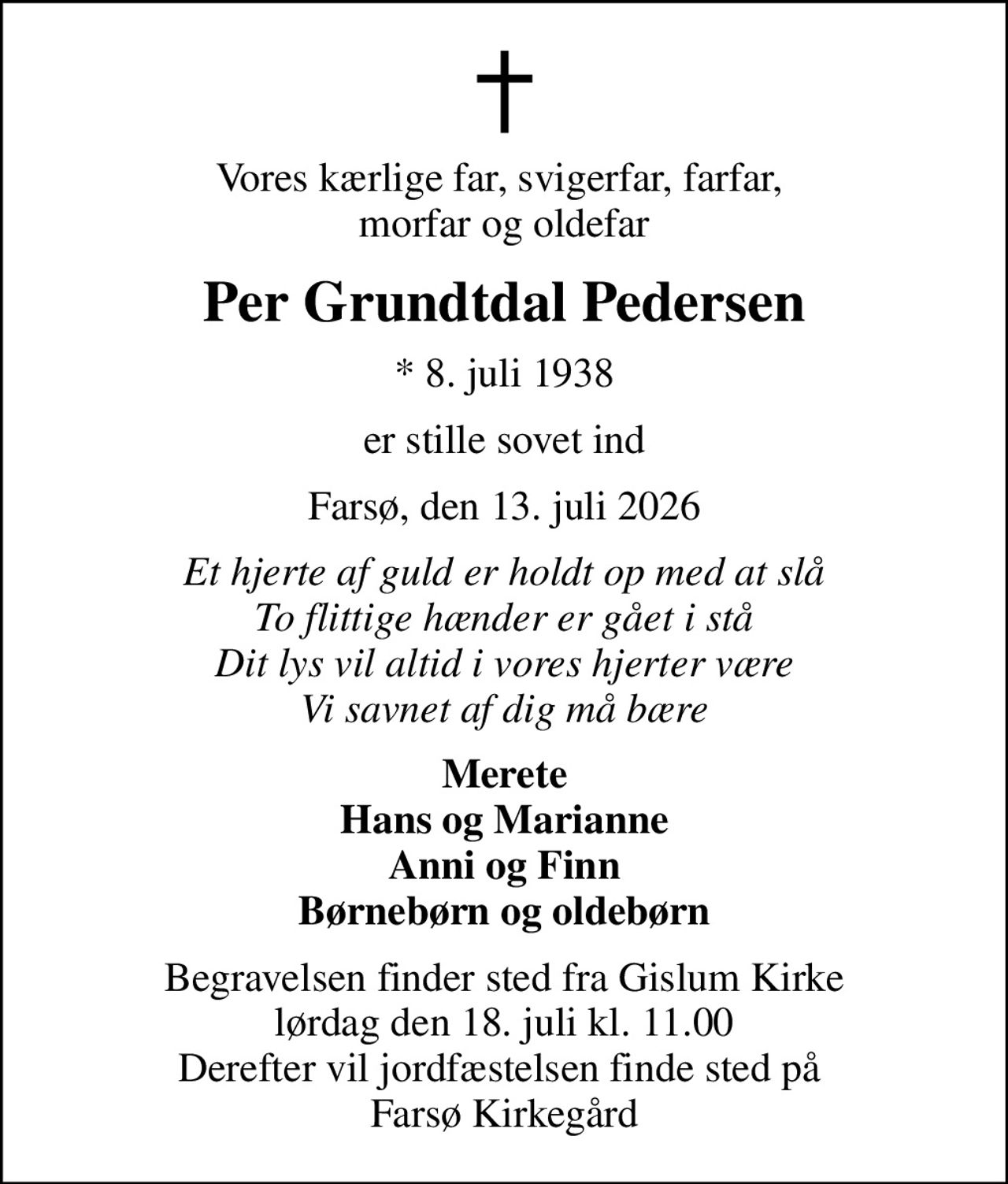Vores kærlige far, svigerfar, farfar,  morfar og oldefar
Per Grundtdal Pedersen
* 8. juli 1938
er stille sovet ind
Farsø, den 13. juli 2026
Et hjerte af guld er holdt op med at slå To flittige hænder er gået i stå Dit lys vil altid i vores hjerter være Vi savnet af dig må bære
Merete Hans og Marianne Anni og Finn Børnebørn og oldebørn
Begravelsen finder sted fra Gislum Kirke  lørdag den 18. juli kl. 11.00  Derefter vil jordfæstelsen finde sted på  Farsø Kirkegård
