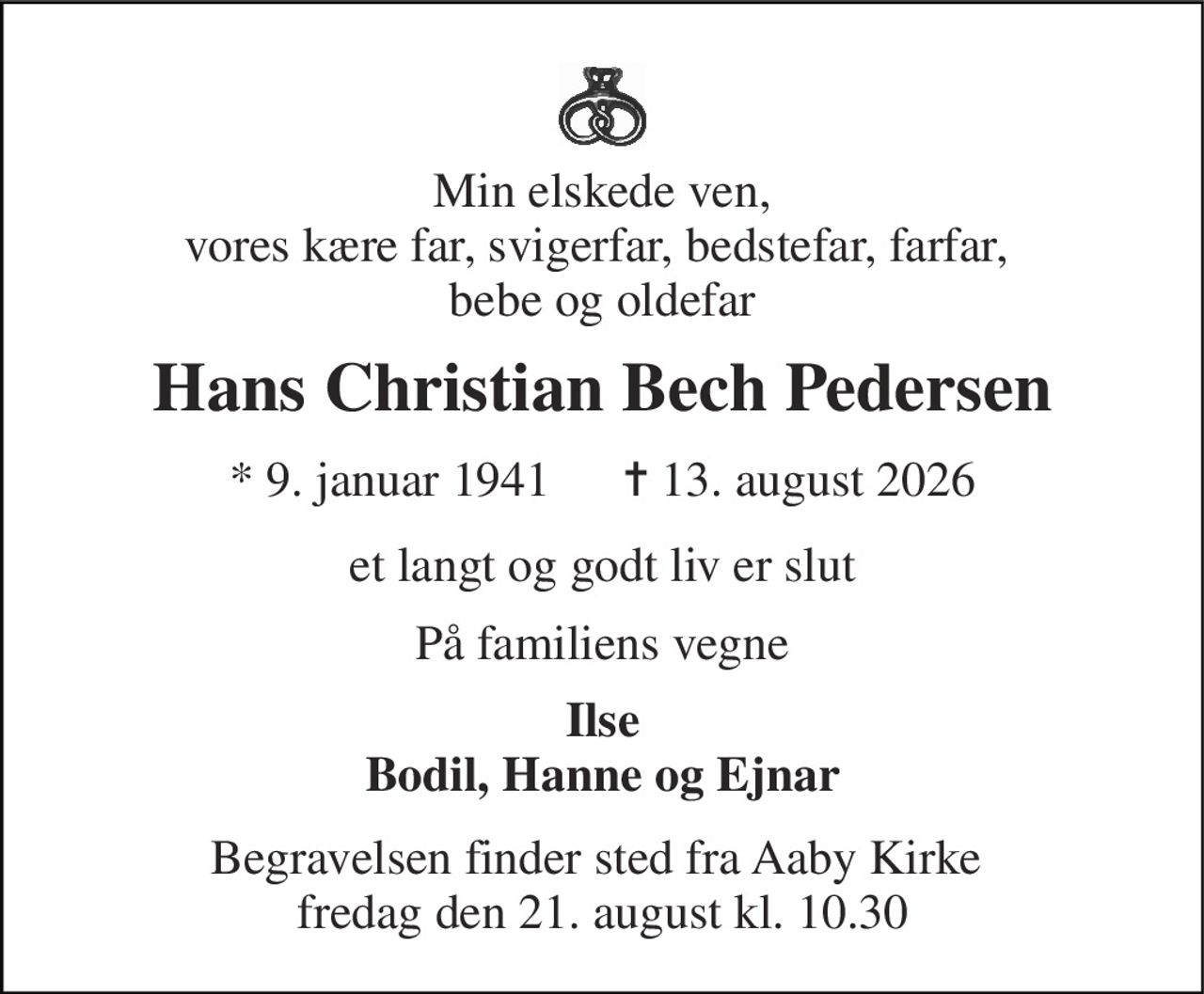 Min elskede ven, vores kære far, svigerfar, bedstefar, farfar,  bebe og oldefar 
Hans Christian Bech Pedersen 
* 9. januar 1941      ✝ 13. august 2026 
et langt og godt liv er slut 
På familiens vegne 
Ilse Bodil, Hanne og Ejnar 
Begravelsen finder sted fra Aaby Kirke  fredag den 21. august kl. 10.30