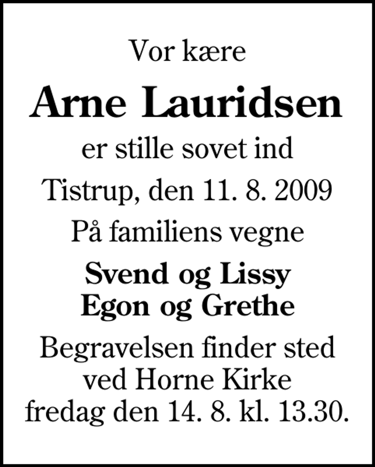 <p>Vor kære<br />Arne Lauridsen<br />er stille sovet ind<br />Tistrup, den 11. 8. 2009<br />På familiens vegne<br />Svend og Lissy Egon og Grethe<br />Begravelsen finder sted ved Horne Kirke fredag den 14. 8. kl. 13.30.</p>