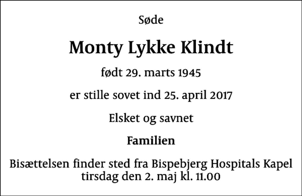 <p>Søde<br />Monty Lykke Klindt<br />født 29. marts 1945<br />er stille sovet ind 25. april 2017<br />Elsket og savnet<br />Familien<br />Bisættelsen finder sted fra Bispebjerg Hospitals Kapel tirsdag den 2. maj kl. 11.00</p>
