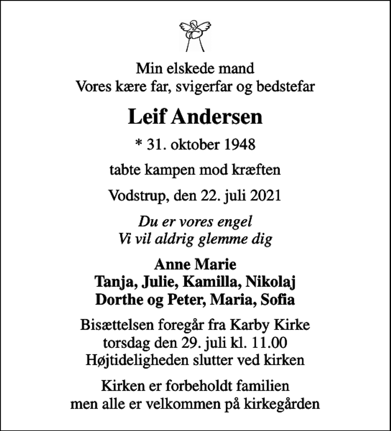 <p>Min elskede mand Vores kære far, svigerfar og bedstefar<br />Leif Andersen<br />* 31. oktober 1948<br />tabte kampen mod kræften<br />Vodstrup, den 22. juli 2021<br />Du er vores engel Vi vil aldrig glemme dig<br />Anne Marie Tanja, Julie, Kamilla, Nikolaj Dorthe og Peter, Maria, Sofia<br />Bisættelsen foregår fra Karby Kirke torsdag den 29. juli kl. 11.00 Højtideligheden slutter ved kirken<br />Kirken er forbeholdt familien men alle er velkommen på kirkegården</p>