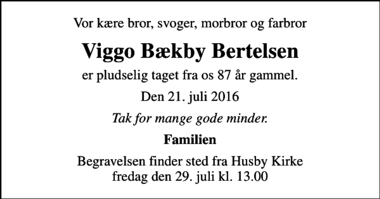 <p>Vor kære bror, svoger, morbror og farbror<br />Viggo Bækby Bertelsen<br />er pludselig taget fra os 87 år gammel.<br />Den 21. juli 2016<br />Tak for mange gode minder.<br />Familien<br />Begravelsen finder sted fra Husby Kirke fredag den 29. juli kl. 13.00</p>