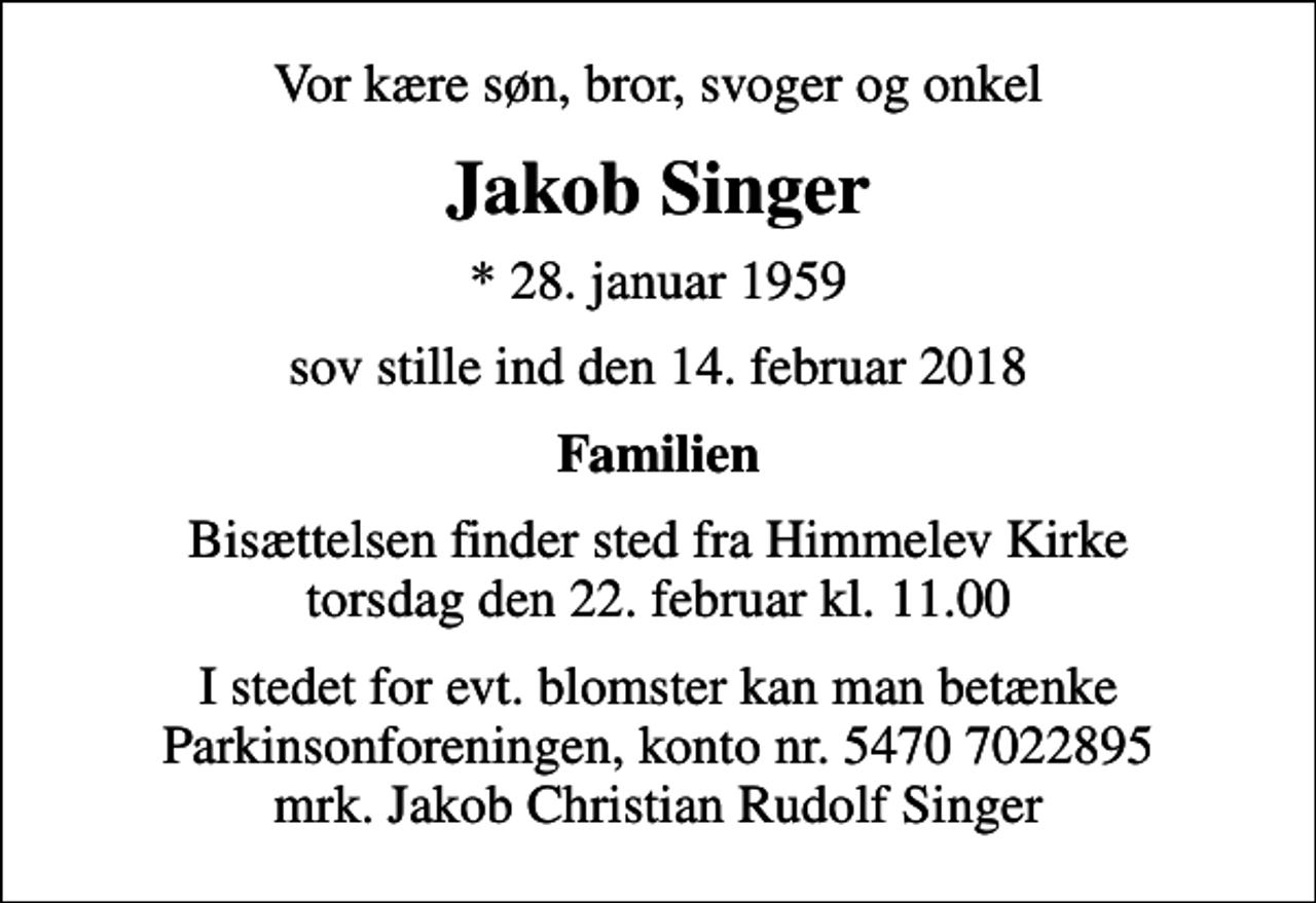 <p>Vor kære søn, bror, svoger og onkel<br />Jakob Singer<br />* 28. januar 1959<br />sov stille ind den 14. februar 2018<br />Familien<br />Bisættelsen finder sted fra Himmelev Kirke torsdag den 22. februar kl. 11.00<br />I stedet for evt. blomster kan man betænke<br />Parkinsonforeningen kontonr.54707022895mrk. Jakob Christian Rudolf<br />Singer</p>