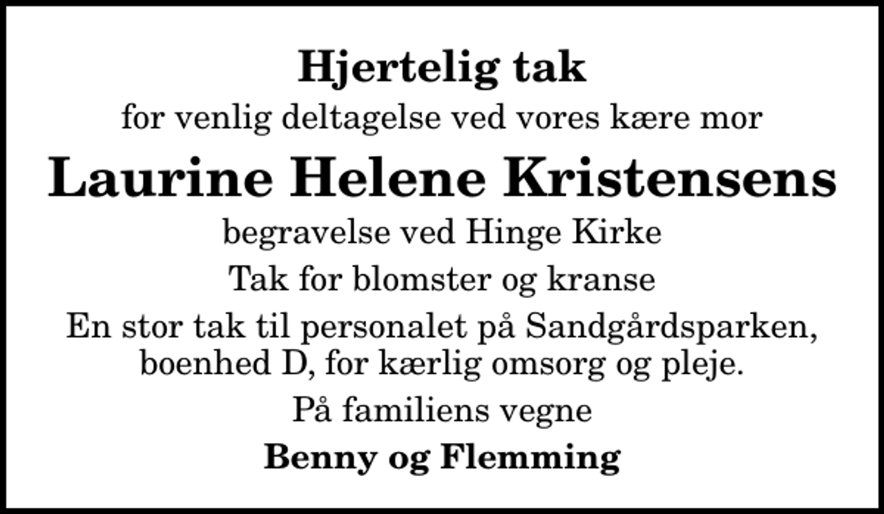 <p>Hjertelig tak<br />for venlig deltagelse ved vores kære mor<br />Laurine Helene Kristensens<br />begravelse ved Hinge Kirke<br />Tak for blomster og kranse<br />En stor tak til personalet på Sandgårdsparken, boenhed D, for kærlig omsorg og pleje.<br />På familiens vegne<br />Benny og Flemming</p>
