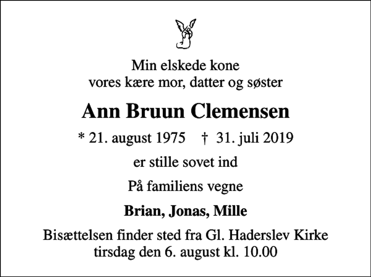 <p>Min elskede kone vores kære mor, datter og søster<br />Ann Bruun Clemensen<br />* 21. august 1975 ✝ 31. juli 2019<br />er stille sovet ind<br />På familiens vegne<br />Brian, Jonas, Mille<br />Bisættelsen finder sted fra Gl. Haderslev Kirke tirsdag den 6. august kl. 10.00</p>