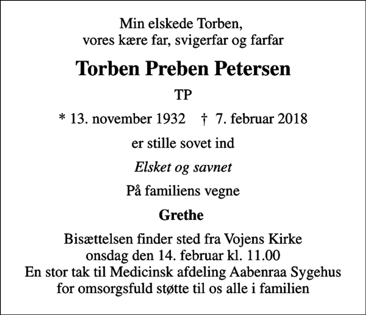 <p>Min elskede Torben, vores kære far, svigerfar og farfar<br />Torben Preben Petersen<br />TP<br />* 13. november 1932 ✝ 7. februar 2018<br />er stille sovet ind<br />Elsket og savnet<br />På familiens vegne<br />Grethe<br />Bisættelsen finder sted fra Vojens Kirke onsdag den 14. februar kl. 11.00 En stor tak til Medicinsk afdeling Aabenraa Sygehus for omsorgsfuld støtte til os alle i familien</p>