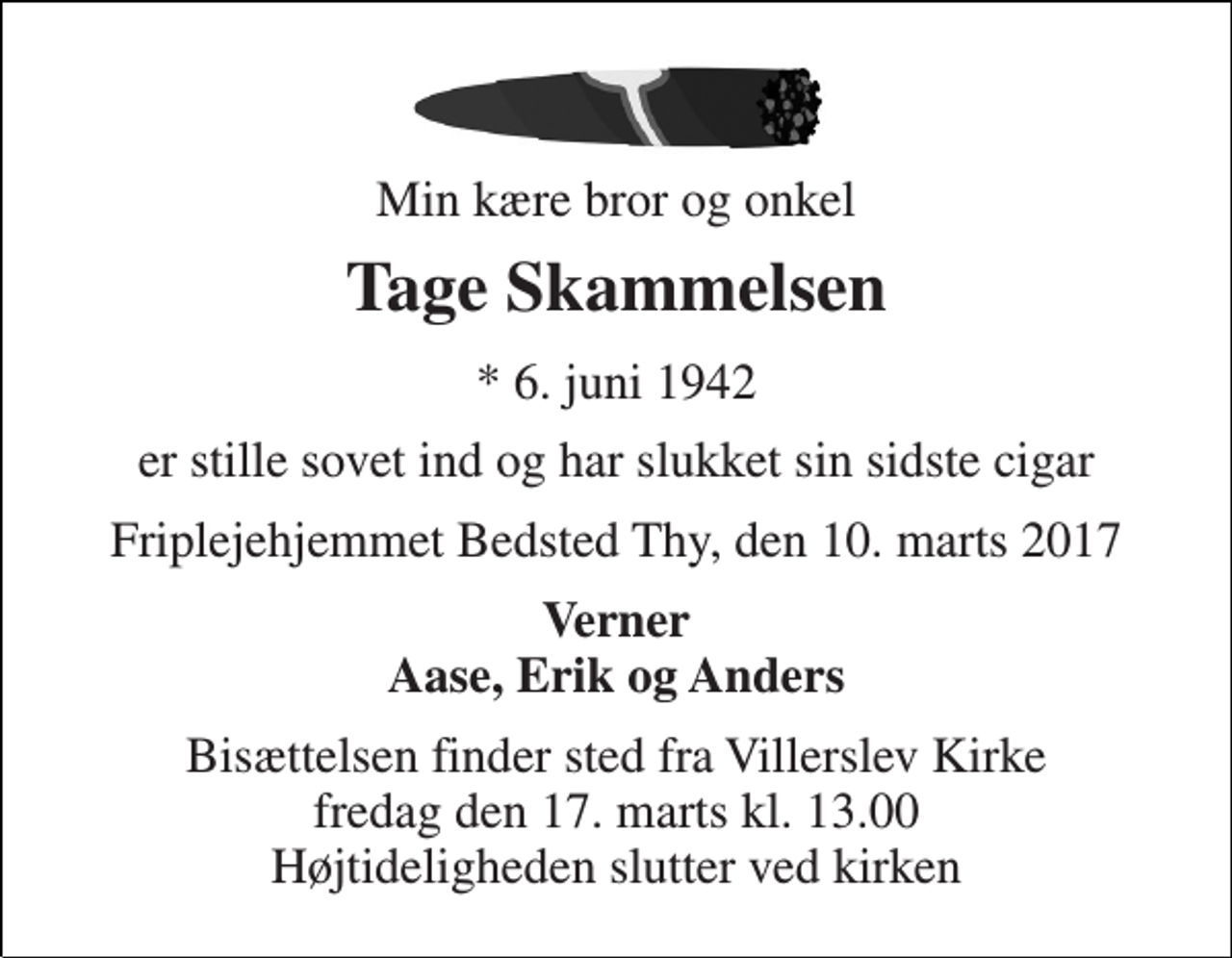 <p>Min kære bror og onkel<br />Tage Skammelsen<br />* 6. juni 1942<br />er stille sovet ind og har slukket sin sidste cigar<br />Friplejehjemmet Bedsted Thy, den 10. marts 2017<br />Verner Aase, Erik og Anders<br />Bisættelsen finder sted fra Villerslev Kirke fredag den 17. marts kl. 13.00 Højtideligheden slutter ved kirken</p>