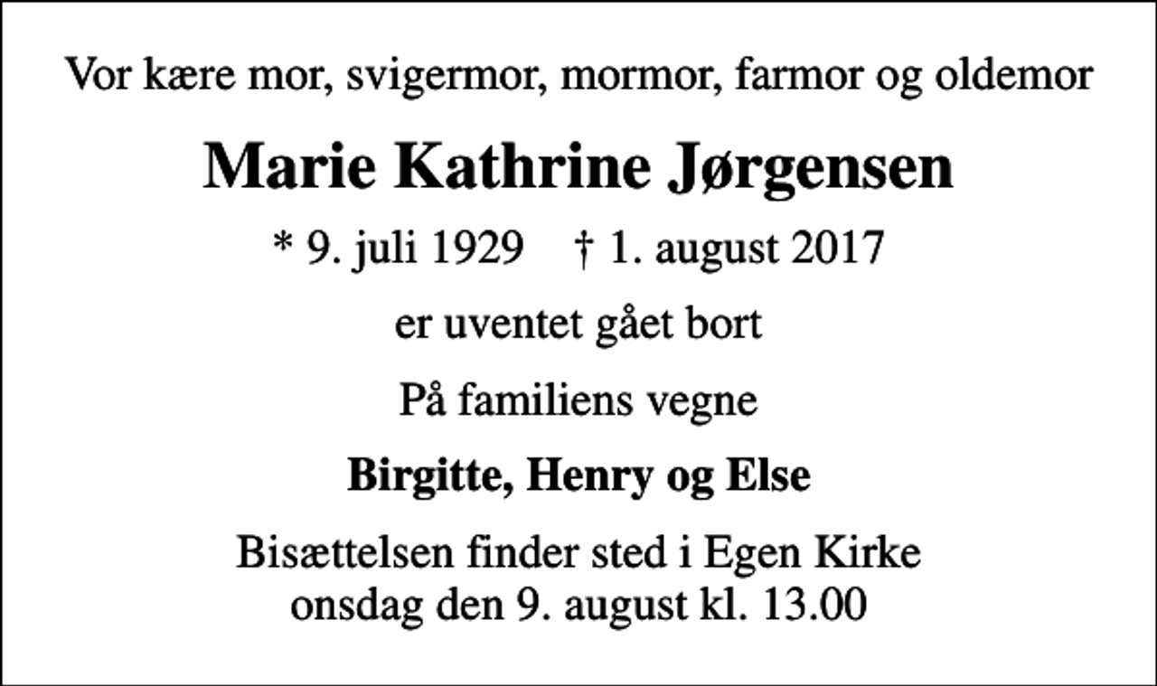 <p>Vor kære mor, svigermor, mormor, farmor og oldemor<br />Marie Kathrine Jørgensen<br />* 9. juli 1929 ✝ 1. august 2017<br />er uventet gået bort<br />På familiens vegne<br />Birgitte, Henry og Else<br />Bisættelsen finder sted i Egen Kirke onsdag den 9. august kl. 13.00</p>