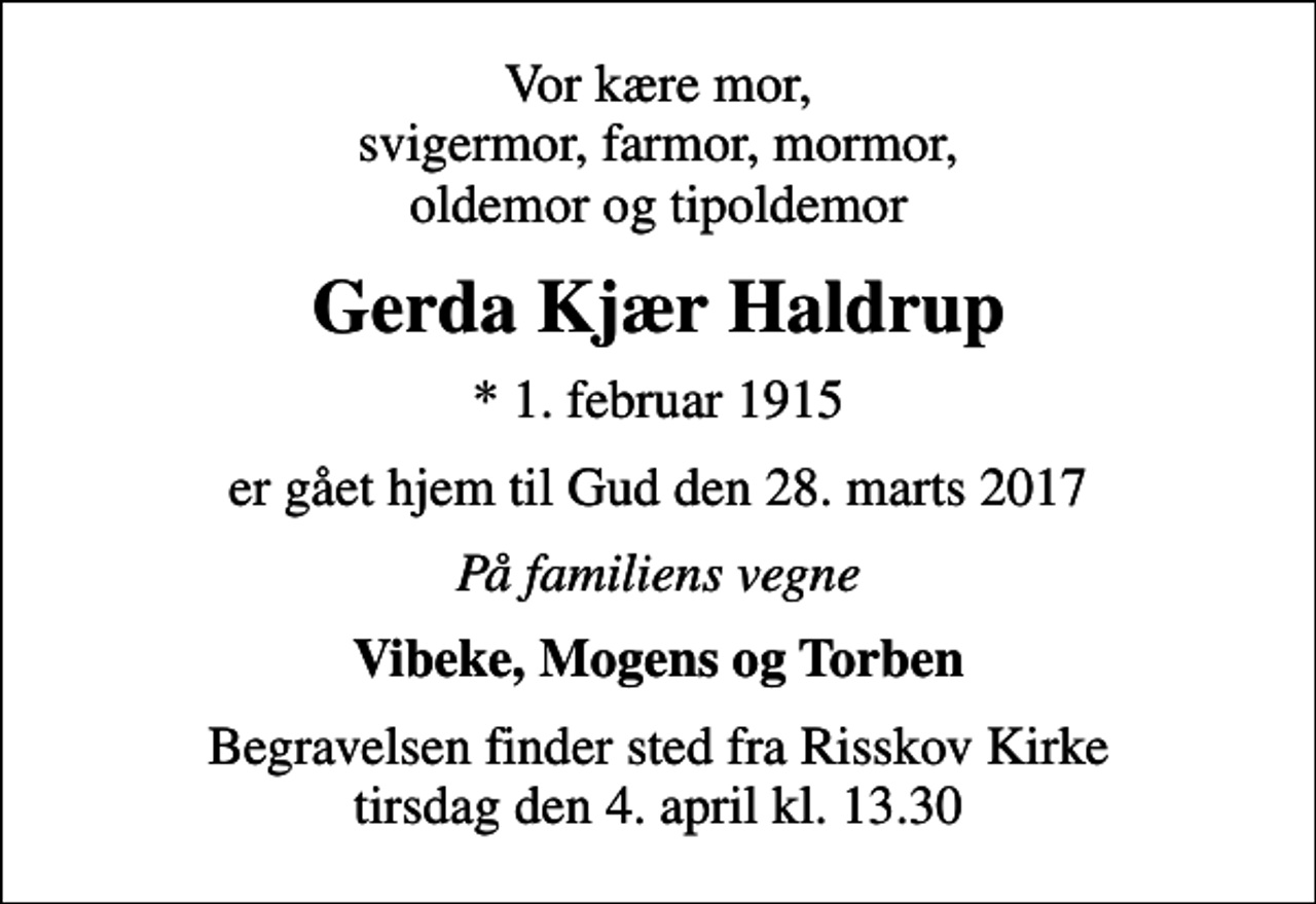 <p>Vor kære mor, svigermor, farmor, mormor, oldemor og tipoldemor<br />Gerda Kjær Haldrup<br />* 1. februar 1915<br />er gået hjem til Gud den 28. marts 2017<br />På familiens vegne<br />Vibeke, Mogens og Torben<br />Begravelsen finder sted fra Risskov Kirke tirsdag den 4. april kl. 13.30</p>