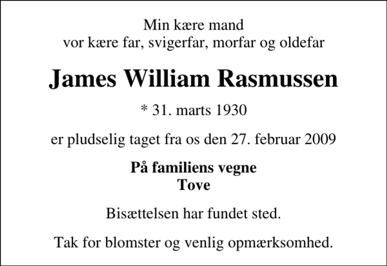 <p>Min kære mand vor kære far, svigerfar, morfar og oldefar<br />James William Rasmussen<br />* 31. marts 1930<br />er pludselig taget fra os den 27. februar 2009<br />På familiens vegne Tove<br />Bisættelsen har fundet sted.<br />Tak for blomster og venlig opmærksomhed.</p>