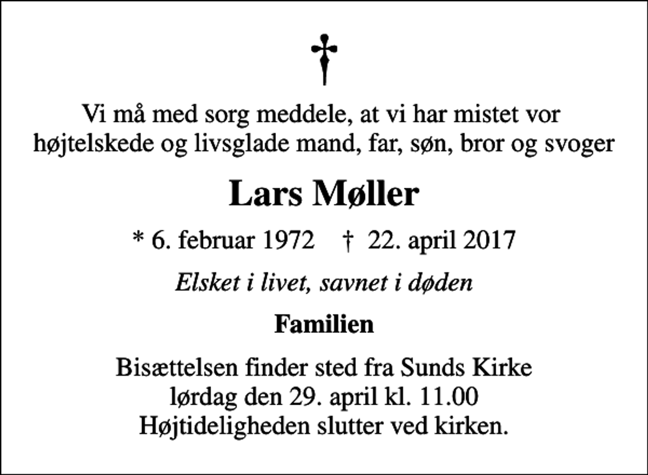 <p>Vi må med sorg meddele, at vi har mistet vor højtelskede og livsglade mand, far, søn, bror og svoger<br />Lars Møller<br />* 6. februar 1972 ✝ 22. april 2017<br />Elsket i livet, savnet i døden<br />Familien<br />Bisættelsen finder sted fra Sunds Kirke lørdag den 29. april kl. 11.00 Højtideligheden slutter ved kirken.</p>