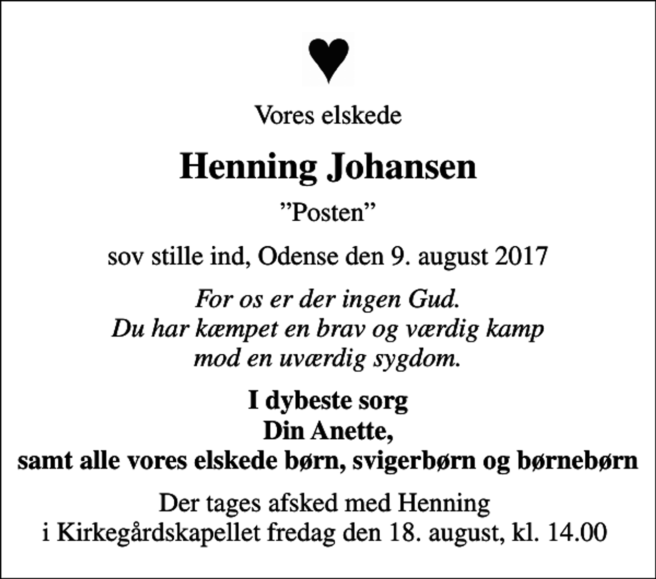 <p>Vores elskede<br />Henning Johansen<br />Posten<br />sov stille ind, Odense den 9. august 2017<br />For os er der ingen Gud. Du har kæmpet en brav og værdig kamp mod en uværdig sygdom.<br />I dybeste sorg Din Anette, samt alle vores elskede børn, svigerbørn og børnebørn<br />Der tages afsked med Henning i Kirkegårdskapellet fredag den 18. august, kl. 14.00</p>