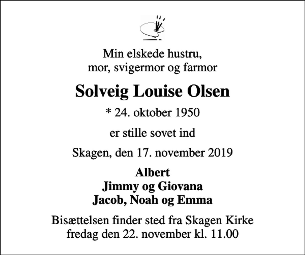 <p>Min elskede hustru, mor, svigermor og farmor<br />Solveig Louise Olsen<br />* 24. oktober 1950<br />er stille sovet ind<br />Skagen, den 17. november 2019<br />Albert Jimmy og Giovana Jacob, Noah og Emma<br />Bisættelsen finder sted fra Skagen Kirke fredag den 22. november kl. 11.00</p>