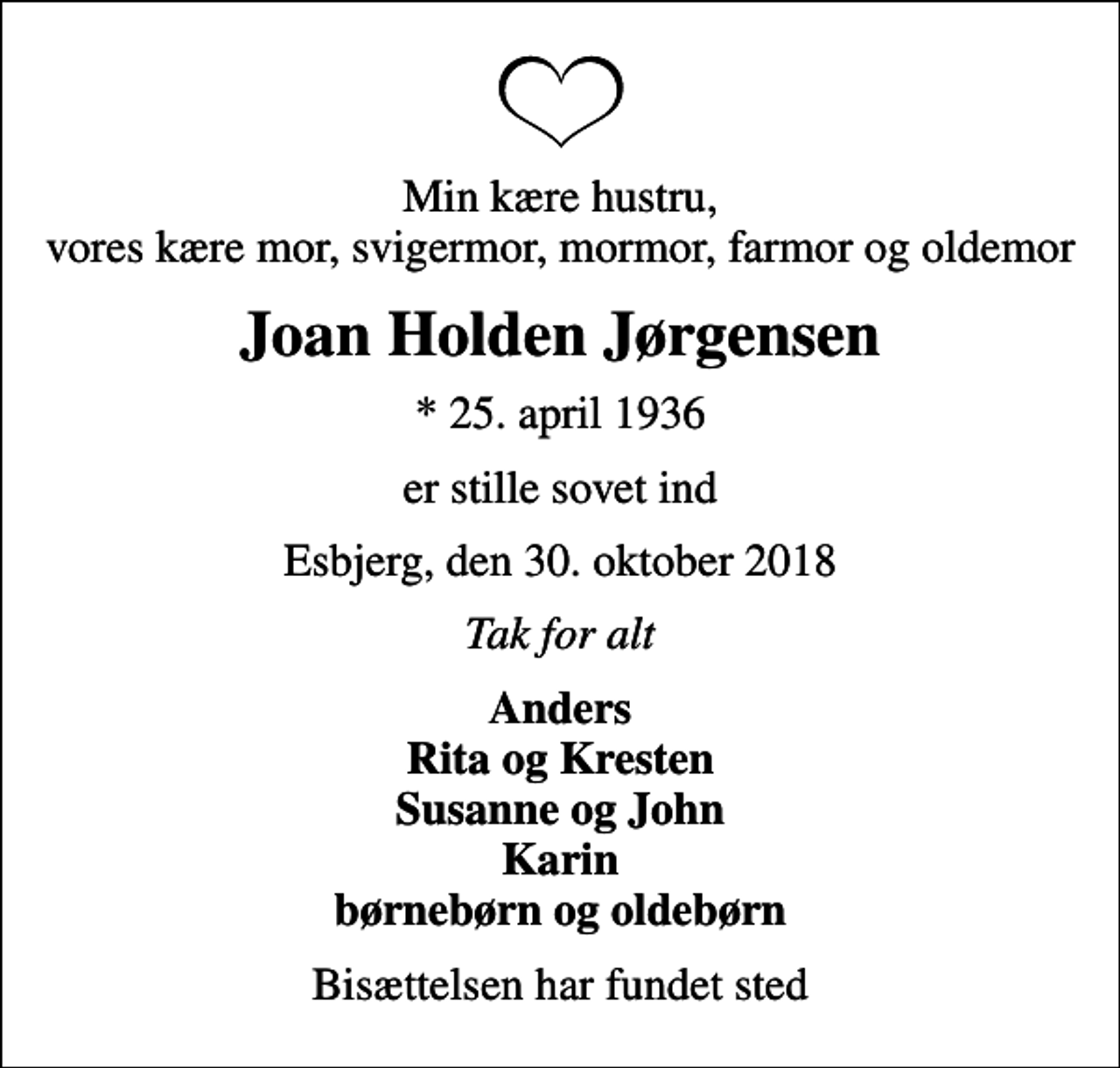 <p>Min kære hustru, vores kære mor, svigermor, mormor, farmor og oldemor<br />Joan Holden Jørgensen<br />* 25. april 1936<br />er stille sovet ind<br />Esbjerg, den 30. oktober 2018<br />Tak for alt<br />Anders Rita og Kresten Susanne og John Karin børnebørn og oldebørn<br />Bisættelsen har fundet sted</p>
