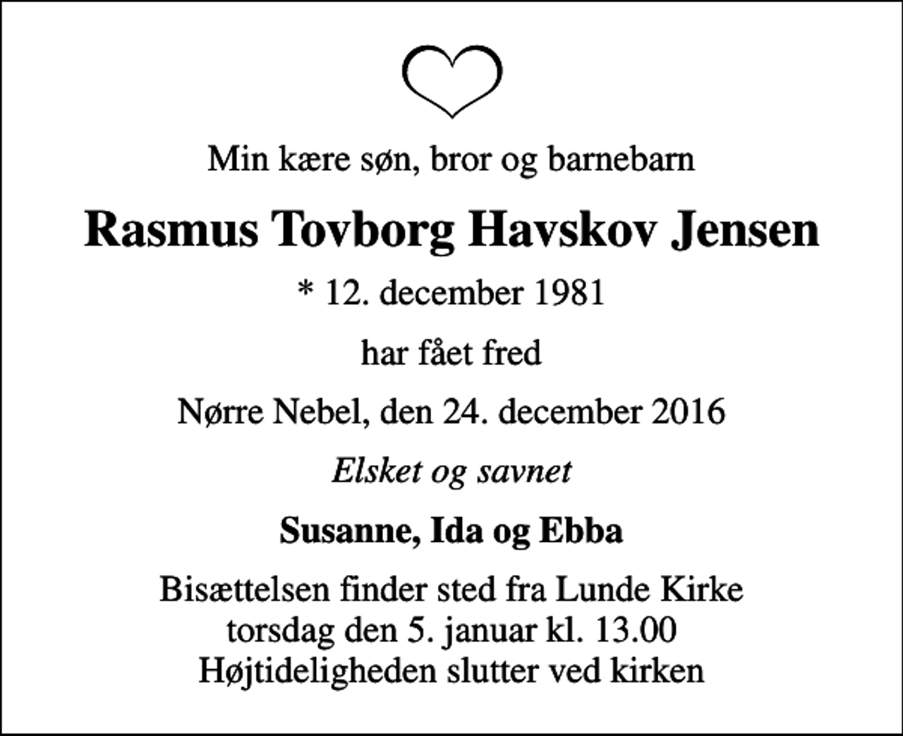 <p>Min kære søn, bror og barnebarn<br />Rasmus Tovborg Havskov Jensen<br />* 12. december 1981<br />har fået fred<br />Nørre Nebel, den 24. december 2016<br />Elsket og savnet<br />Susanne, Ida og Ebba<br />Bisættelsen finder sted fra Lunde Kirke torsdag den 5. januar kl. 13.00 Højtideligheden slutter ved kirken</p>