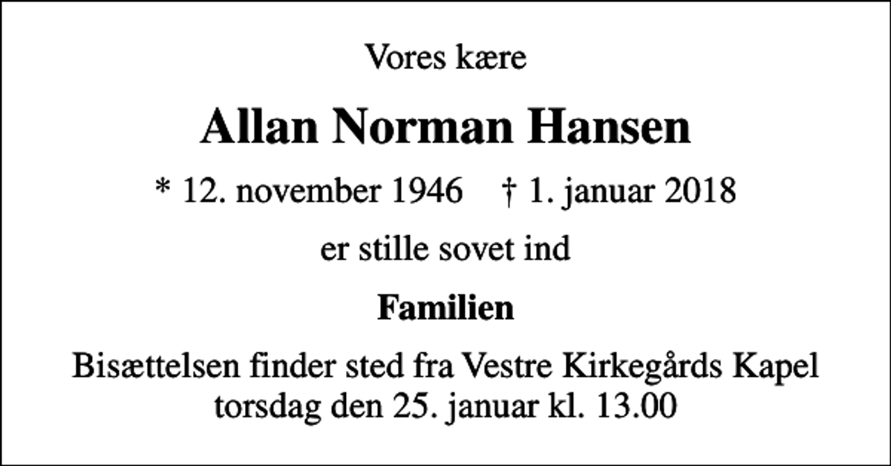 <p>Vores kære<br />Allan Norman Hansen<br />* 12. november 1946 ✝ 1. januar 2018<br />er stille sovet ind<br />Familien<br />Bisættelsen finder sted fra Vestre Kirkegårds Kapel torsdag den 25. januar kl. 13.00</p>