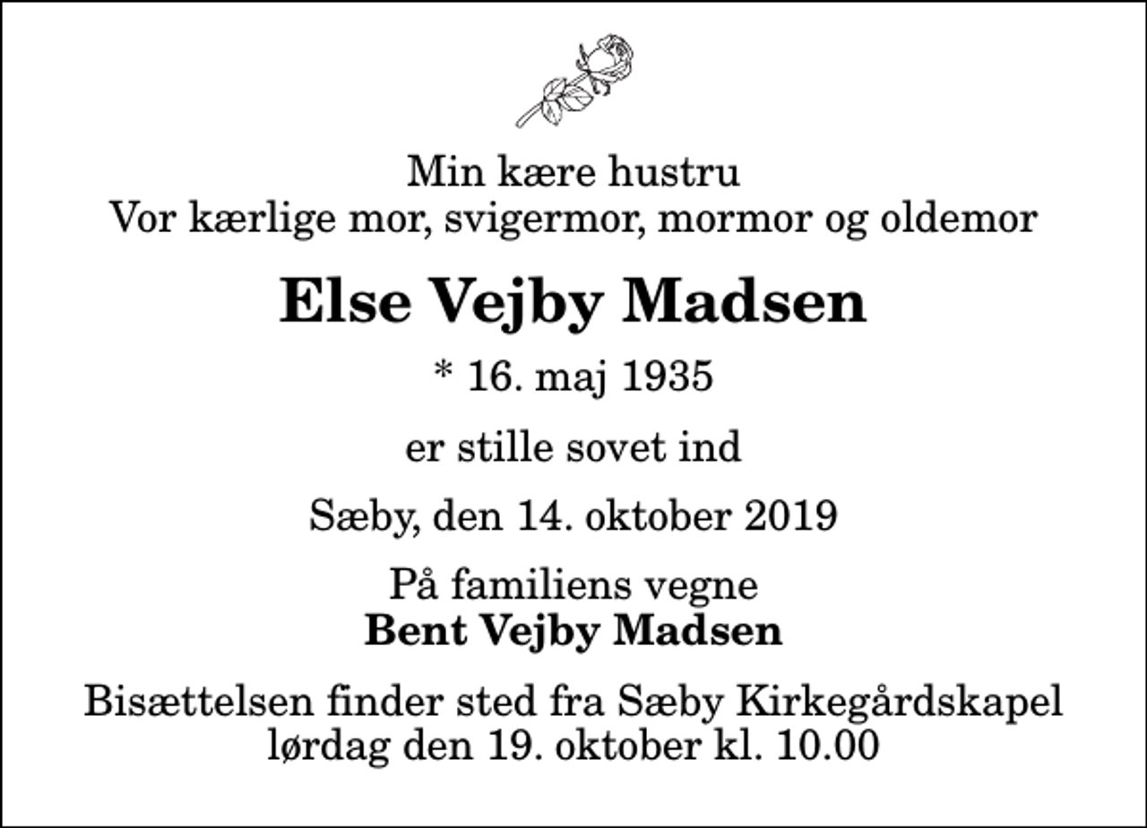 <p>Min kære hustru Vor kærlige mor, svigermor, mormor og oldemor<br />Else Vejby Madsen<br />* 16. maj 1935<br />er stille sovet ind<br />Sæby, den 14. oktober 2019<br />På familiens vegne<br />Bent Vejby Madsen<br />Bisættelsen finder sted fra Sæby Kirkegårdskapel lørdag den 19. oktober kl. 10.00</p>